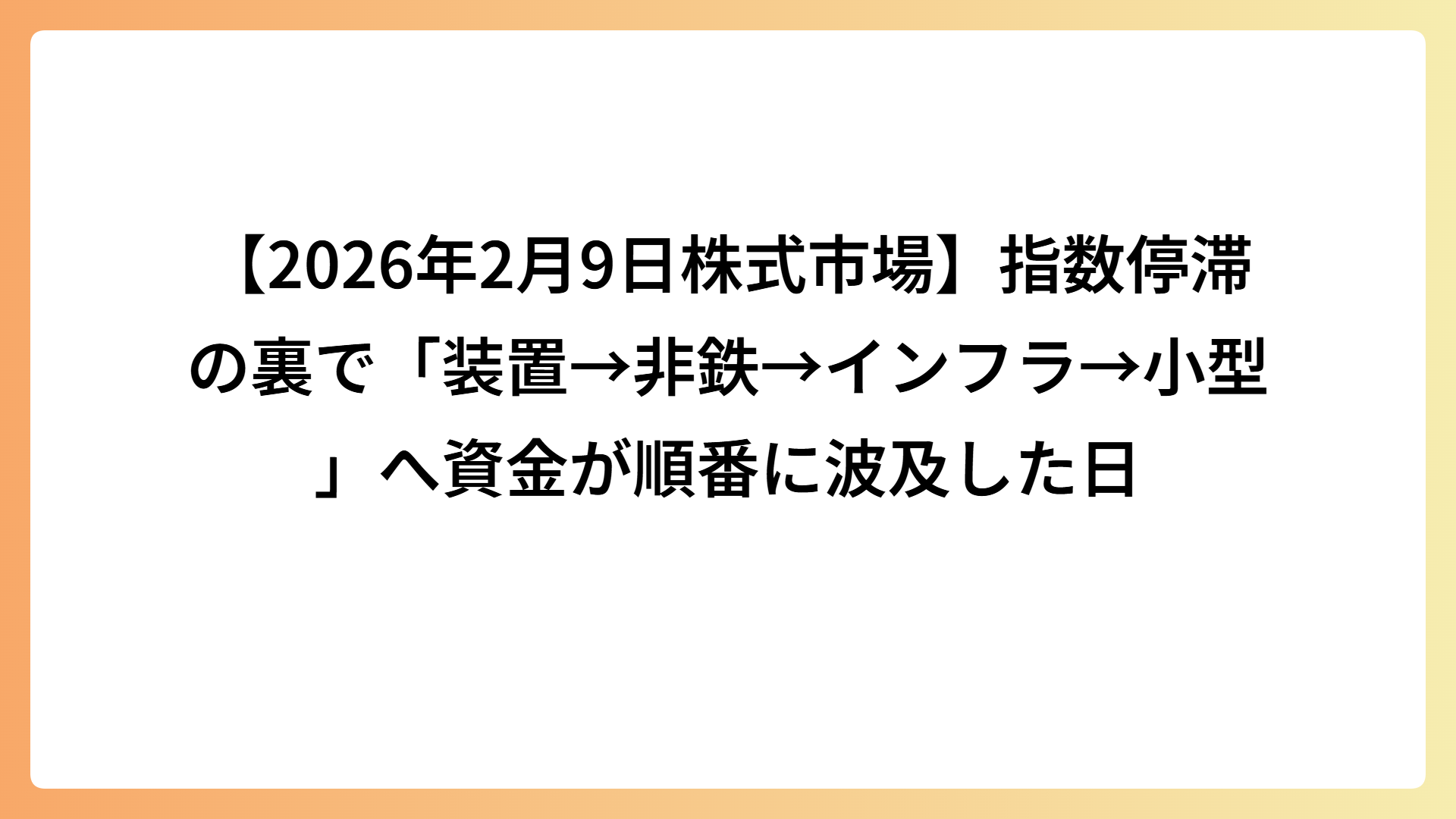 【2026年2月9日株式市場】指数停滞の裏で「装置→非鉄→インフラ→小型」へ資金が順番に波及した日