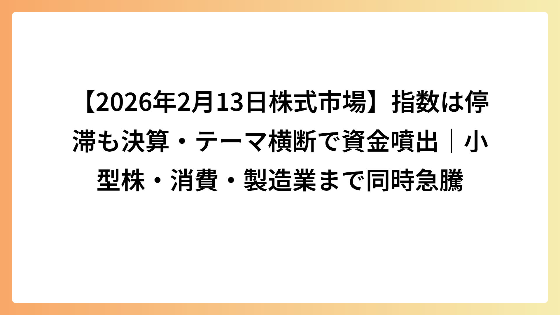 【2026年2月13日株式市場】指数は停滞も決算・テーマ横断で資金噴出｜小型株・消費・製造業まで同時急騰