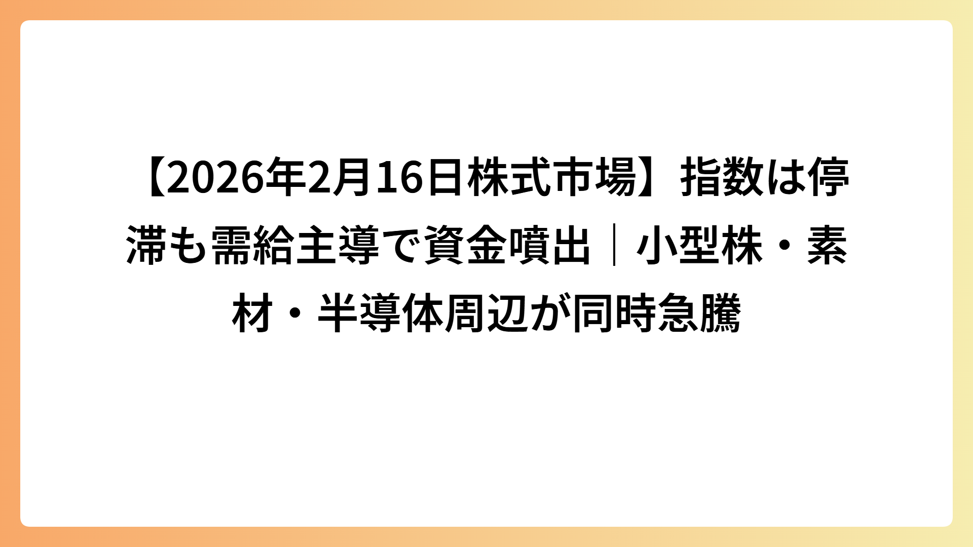 【2026年2月16日株式市場】指数は停滞も需給主導で資金噴出｜小型株・素材・半導体周辺が同時急騰