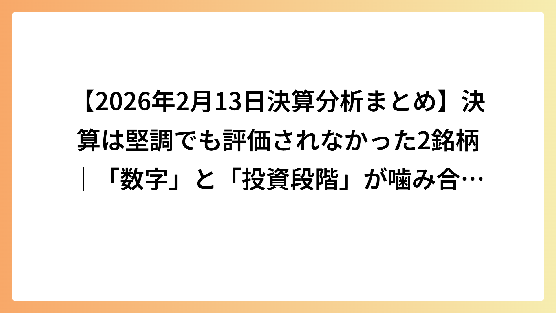 【2026年2月13日決算分析まとめ】決算は堅調でも評価されなかった2銘柄｜「数字」と「投資段階」が噛み合わなかった事例