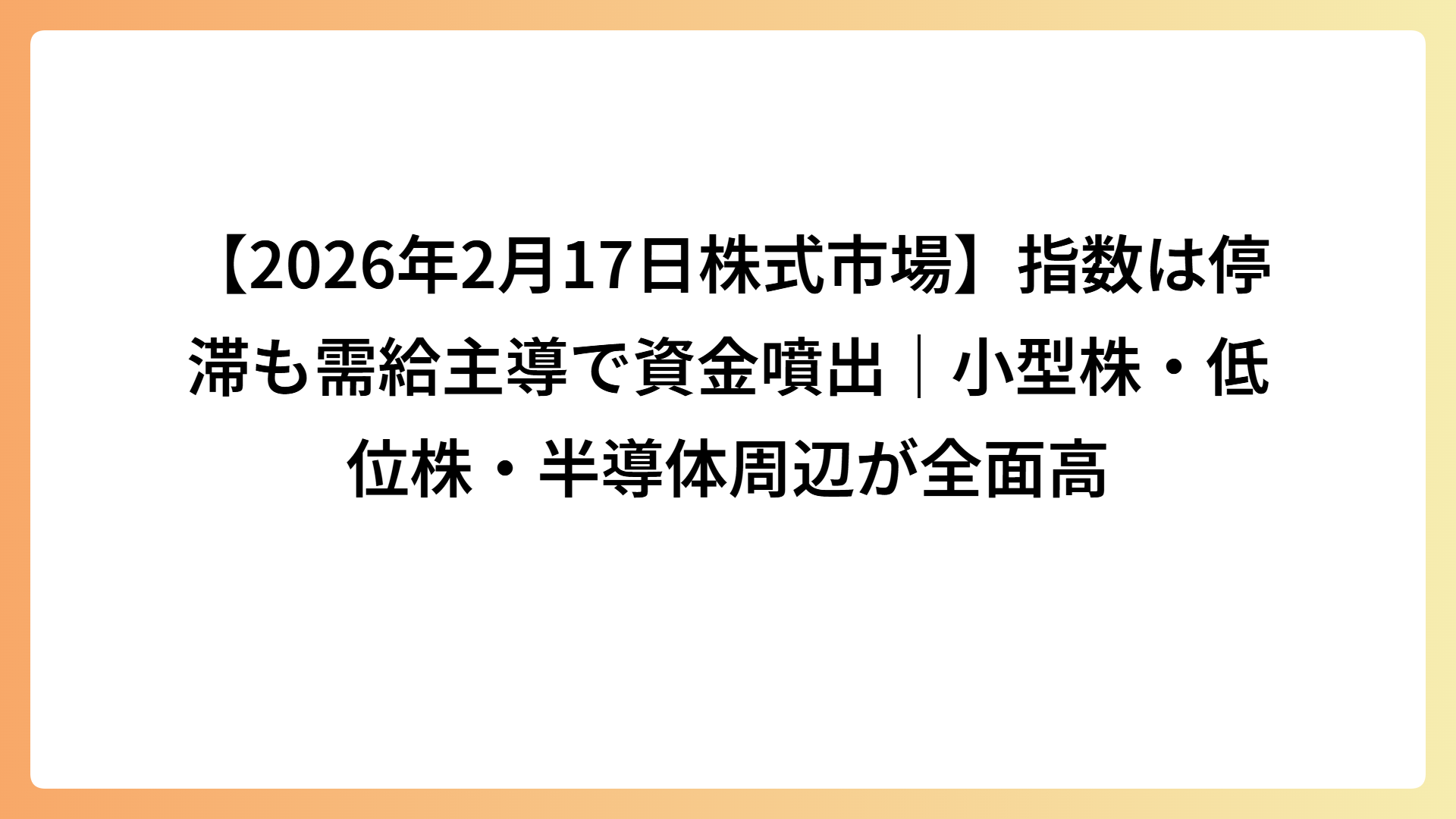 【2026年2月17日株式市場】指数は停滞も需給主導で資金噴出｜小型株・低位株・半導体周辺が全面高