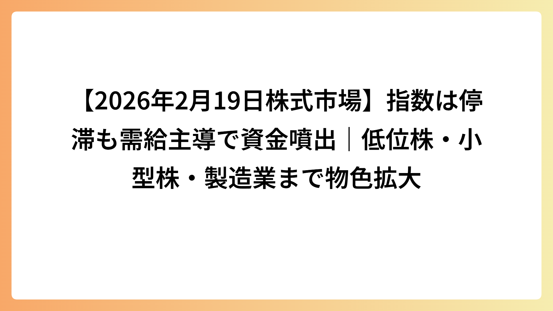 【2026年2月19日株式市場】指数は停滞も需給主導で資金噴出｜低位株・小型株・製造業まで物色拡大