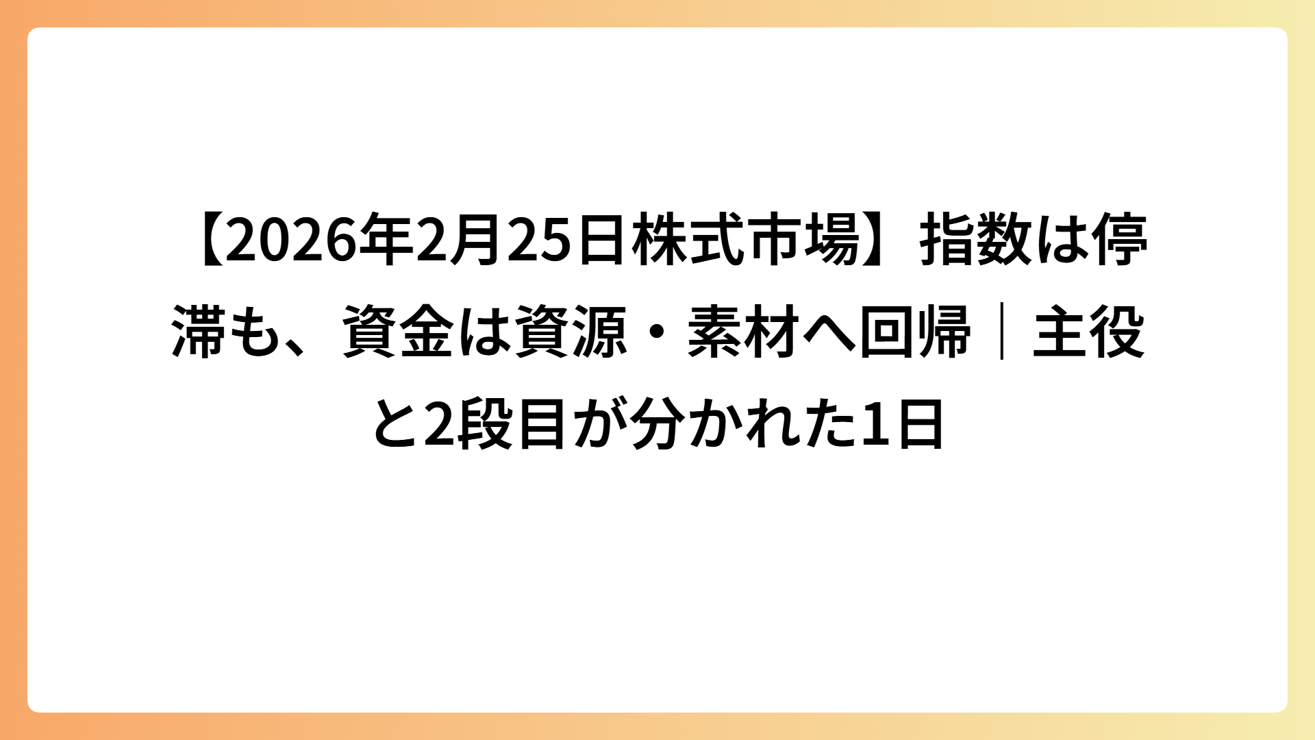 【2026年2月25日株式市場】指数は停滞も、資金は資源・素材へ回帰｜主役と2段目が分かれた1日