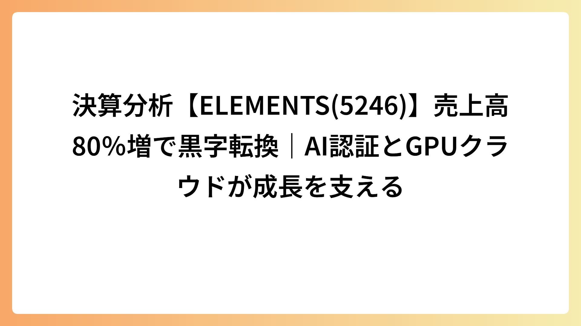 決算分析【ELEMENTS(5246)】売上高80％増で黒字転換｜AI認証とGPUクラウドが成長を支える