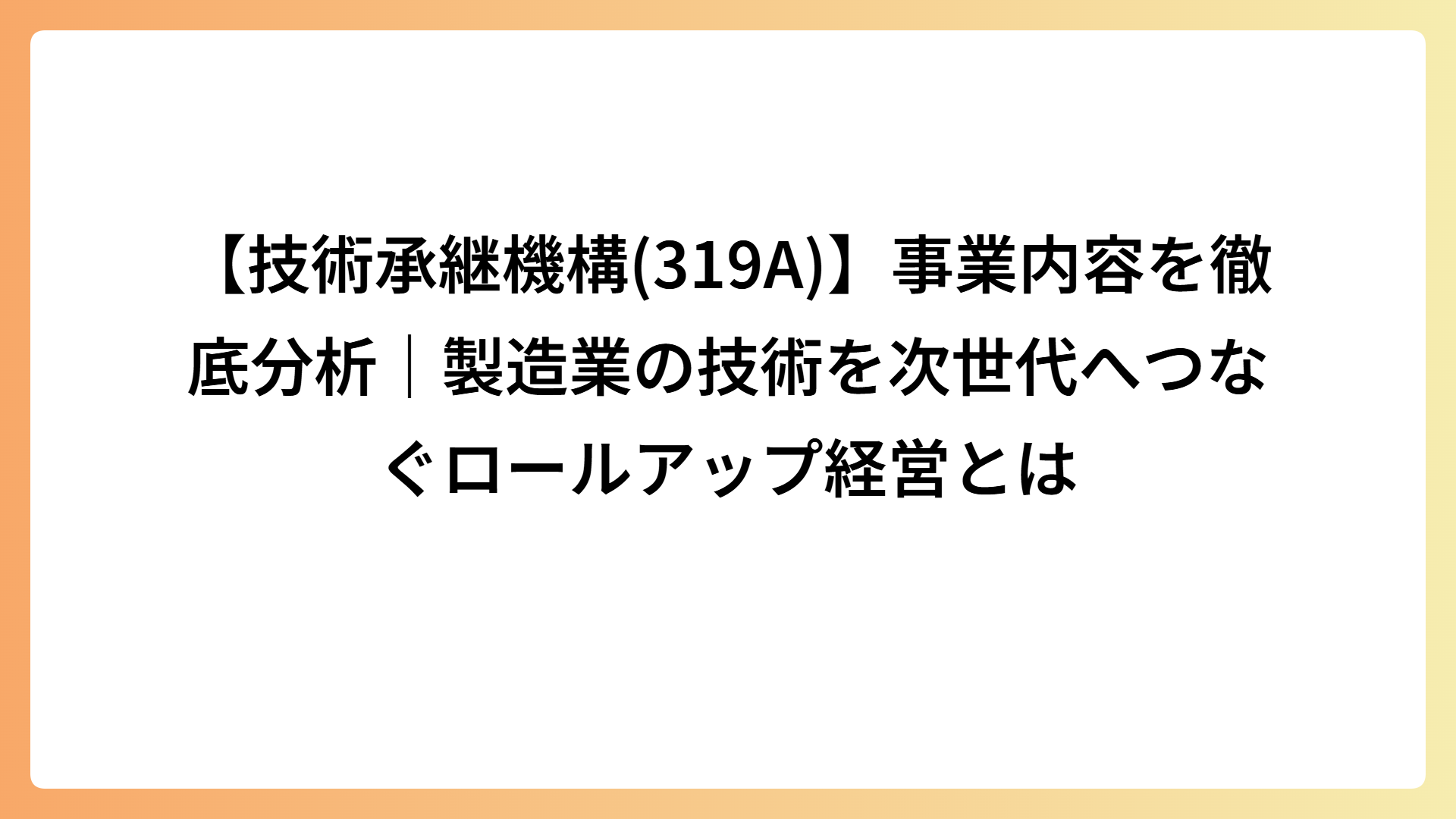 【技術承継機構(319A)】事業内容を徹底分析｜製造業の技術を次世代へつなぐロールアップ経営とは