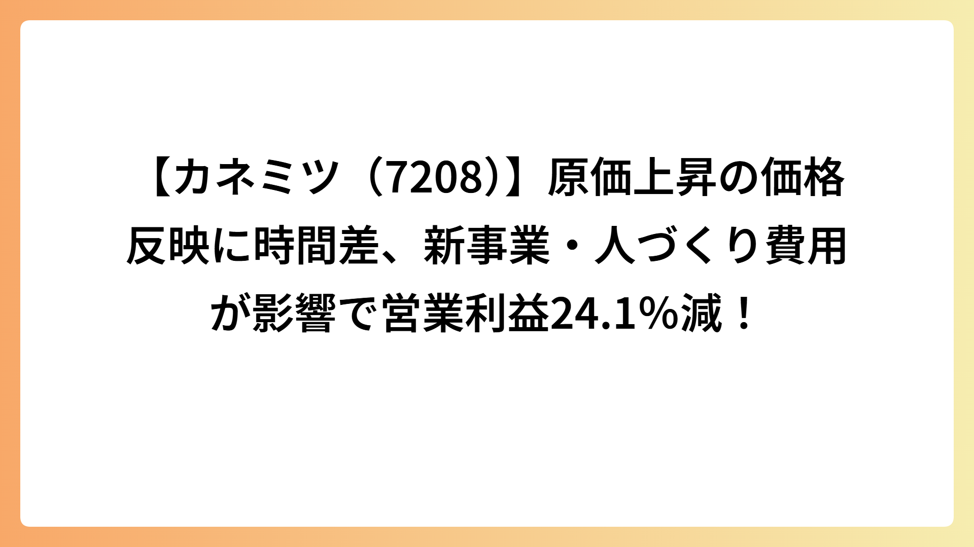 【カネミツ（7208）】原価上昇の価格反映に時間差、新事業・人づくり費用が影響で営業利益24.1％減！