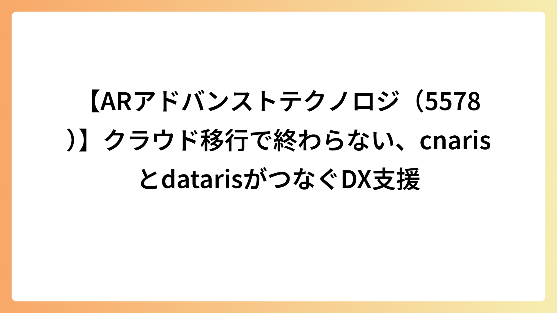【ARアドバンストテクノロジ（5578）】クラウド移行で終わらない、cnarisとdatarisがつなぐDX支援